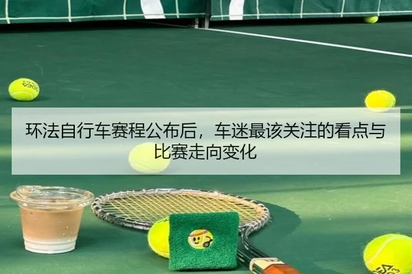 环法自行车赛程公布后，车迷最该关注的看点与比赛走向变化